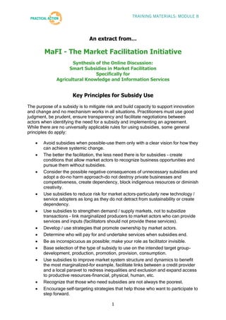 TRAINING MATERIALS: MODULE 8




                               An extract from…

        MaFI - The Market Facilitation Initiative
                     Synthesis of the Online Discussion:
                   Smart Subsidies in Market Facilitation
                               Specifically for
              Agricultural Knowledge and Information Services


                       Key Principles for Subsidy Use

The purpose of a subsidy is to mitigate risk and build capacity to support innovation
and change and no mechanism works in all situations. Practitioners must use good
judgment, be prudent, ensure transparency and facilitate negotiations between
actors when identifying the need for a subsidy and implementing an agreement.
While there are no universally applicable rules for using subsidies, some general
principles do apply:

        Avoid subsidies when possible-use them only with a clear vision for how they
        can achieve systemic change.
        The better the facilitation, the less need there is for subsidies - create
        conditions that allow market actors to recognize business opportunities and
        pursue them without subsidies.
        Consider the possible negative consequences of unnecessary subsidies and
        adopt a do-no harm approach-do not destroy private businesses and
        competitiveness, create dependency, block indigenous resources or diminish
        creativity.
        Use subsidies to reduce risk for market actors-particularly new technology /
        service adopters as long as they do not detract from sustainability or create
        dependency.
        Use subsidies to strengthen demand / supply markets, not to subsidize
        transactions - link marginalized producers to market actors who can provide
        services and inputs (facilitators should not provide these services).
        Develop / use strategies that promote ownership by market actors.
        Determine who will pay for and undertake services when subsidies end.
        Be as inconspicuous as possible; make your role as facilitator invisible.
        Base selection of the type of subsidy to use on the intended target group-
        development, production, promotion, provision, consumption.
        Use subsidies to improve market system structure and dynamics to benefit
        the most marginalized-for example, facilitate links between a credit provider
        and a local paravet to redress inequalities and exclusion and expand access
        to productive resources-financial, physical, human, etc.
        Recognize that those who need subsidies are not always the poorest.
        Encourage self-targeting strategies that help those who want to participate to
        step forward.

                                           1
 