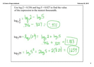 8.5 laws of logs.notebook                                                 February 05, 2013


                 Use log72 ≈ 0.356 and log75 ≈ 0.827 to find the value 
                 of the expression to the nearest thousandth.



                log 2
                   75




                log 10
                   7




                log725


                                                                                              3
 