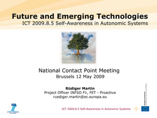 Future and Emerging Technologies
  ICT 2009.8.5 Self-Awareness in Autonomic Systems




        National Contact Point Meeting
                 Brussels 12 May 2009
                            Julian Ellis
           Project Officer INFSO F1, FET - Proactive
                       Rüdiger Martin
          Project julian.ellis (at)F1, FET - Proactive
                  Officer INFSO ec.europa.eu
               ruediger.martin@ec.europa.eu


                    ICT 2009.8.5 Self-Awareness in Autonomic Systems
 