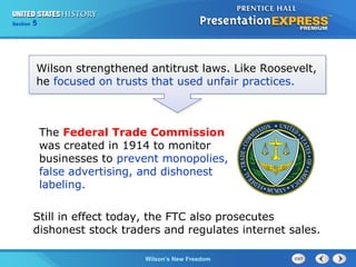Chapter
Section

25
5

Section

1

Wilson strengthened antitrust laws. Like Roosevelt,
he focused on trusts that used unfair practices.

The Federal Trade Commission
was created in 1914 to monitor
businesses to prevent monopolies,
false advertising, and dishonest
labeling.
Still in effect today, the FTC also prosecutes
dishonest stock traders and regulates internet sales.
The Cold Wilson’s New Freedom
War Begins

 