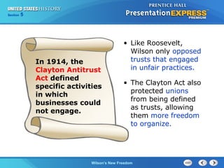 Chapter
Section

25
5

Section

1

In 1914, the
Clayton Antitrust
Act defined
specific activities
in which
businesses could
not engage.

• Like Roosevelt,
Wilson only opposed
trusts that engaged
in unfair practices.
• The Clayton Act also
protected unions
from being defined
as trusts, allowing
them more freedom
to organize.

The Cold Wilson’s New Freedom
War Begins

 