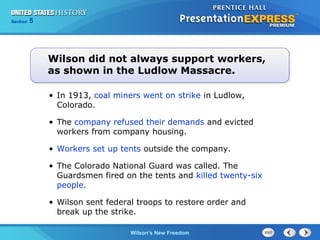 Chapter
Section

25
5

Section

1

Wilson did not always support workers,
as shown in the Ludlow Massacre.
• In 1913, coal miners went on strike in Ludlow,
Colorado.
• The company refused their demands and evicted
workers from company housing.
• Workers set up tents outside the company.
• The Colorado National Guard was called. The
Guardsmen fired on the tents and killed twenty-six
people.
• Wilson sent federal troops to restore order and
break up the strike.
The Cold Wilson’s New Freedom
War Begins

 