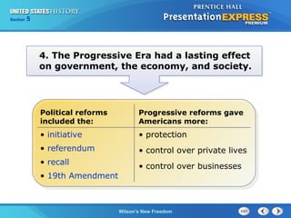 Chapter
Section

25
5

Section

1

4. The Progressive Era had a lasting effect
on government, the economy, and society.

Political reforms
included the:

Progressive reforms gave
Americans more:

• initiative

• protection

• referendum

• control over private lives

• recall
• 19th Amendment

• control over businesses

The Cold Wilson’s New Freedom
War Begins

 