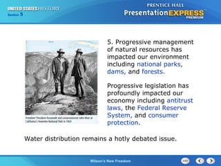 Chapter
Section

25
5

Section

1

5. Progressive management
of natural resources has
impacted our environment
including national parks,
dams, and forests.
Progressive legislation has
profoundly impacted our
economy including antitrust
laws, the Federal Reserve
System, and consumer
protection.
Water distribution remains a hotly debated issue.

The Cold Wilson’s New Freedom
War Begins

 