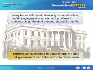 Chapter
Section

25
5

Section

1

Many issues still remain involving dishonest sellers,
unfair employment practices, and problems in
schools, cities, the environment, and public health.

Progressives succeeded in establishing the idea
that government can take action in these areas.

The Cold Wilson’s New Freedom
War Begins

 