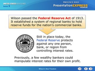 Chapter
Section

25
5

Section

1

Wilson passed the Federal Reserve Act of 1913.
It established a system of regional banks to hold
reserve funds for the nation’s commercial banks.

Still in place today, the
Federal Reserve protects
against any one person,
bank, or region from
controlling interest rates.
Previously, a few wealthy bankers could
manipulate interest rates for their own profit.
The Cold Wilson’s New Freedom
War Begins

 
