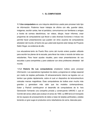6
1. EL COMPUTADOR
1.1 Una computadora es una máquina electrónica usada para procesar todo tipo
de información. Podemos hacer trabajos de oficina con ella, guardar datos,
imágenes, escribir cartas, leer el periódico, comunicarnos con familiares o amigos
a través de correos electrónicos, ver videos, dibujar, hacer informes, crear
programas de computadoras que llevan a cabo diversas funciones e incluso nos
permite hacer presentaciones que pueden ver otros usuarios de computadoras
alrededor del mundo, el hecho de que usted este leyendo este trabajo de Proyecto
Salón Hogar, es evidencia de ello.
Los educadores tanto de Puerto Rico como del mundo entero pueden utilizarla
para escribir los planes de la escuela, para llevar las notas o records de todos sus
estudiantes. Para hacer ayudas visuales, para crear presentaciones de sus
escuelas o para compartirlas y para colaborar con otros profesores alrededor del
mundo.
1.1.2 Historia De Las computadoras emplearon bulbos para procesar
información. Los operadores ingresaban los datos y programas en código especial
por medio de tarjetas perforadas. El almacenamiento interno se lograba con un
tambor que giraba rápidamente, sobre el cual un dispositivo de lectura/escritura
colocaba marcas magnéticas. Esas computadoras de bulbos eran mucho más
grandes y generaban más calor que los modelos contemporáneos.
Esker y Pachulí contribuyeron al desarrollo de computadoras de la 1era
Generación formando una compañía privada y construyendo UNIVAC I, que el
Comité del censo utilizó para evaluar el censo de 1950. La IBM tenía el monopolio
de los equipos de procesamiento de datos a base de tarjetas perforadas y estaba
teniendo un gran auge en productos como rebañadores de carne, básculas para
 