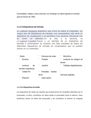 7
Comestibles, relojes y otros artículos; sin embargo no había logrado el contrato
para el Censo de 1950.
1.1.2.3 Dispositivos de Entrada
es cualquier hardware dispositivo que envía los datos al ordenador, sin
ningún tipo de dispositivos de entrada, una computadora sólo sería un
dispositivo de visualización y no permiten a los usuarios interactuar con
él, como un televisor. En la foto a la derecha, es
un Logitech TrackBall mouse y un ejemplo de un dispositivo de
entrada. A continuación se muestra una lista completa de todos los
diferentes dispositivos de entrada de computadora que se pueden
utilizar en un ordenador.
¨ Ratón ¨ Cámaras de video ¨ Micrófono
¨ Escáner ¨ Teclado ¨ Lectores de códigos de
barras
¨ Lectores de
bandas magnéticas
¨ Joystick ¨ Tabletas digitalizadoras
¨ Tableé PC ¨ Pantallas táctiles
(E/S)
¨
Cámaras digitales
¨ Webcam ¨ Lápiz óptico
1.1.2.3.4 Dispositivos de Salida
Los dispositivos de salida son aquellos que proporcionan los resultados obtenidos por el
procesador, es decir, transfieren los datos desde el procesador hacia el exterior. Estos
periféricos toman los datos del procesador y los transfieren al exterior en lenguaje
 
