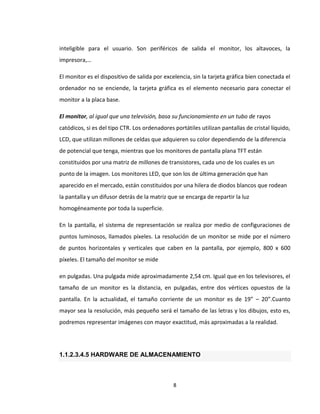 8
inteligible para el usuario. Son periféricos de salida el monitor, los altavoces, la
impresora,…
El monitor es el dispositivo de salida por excelencia, sin la tarjeta gráfica bien conectada el
ordenador no se enciende, la tarjeta gráfica es el elemento necesario para conectar el
monitor a la placa base.
El monitor, al igual que una televisión, basa su funcionamiento en un tubo de rayos
catódicos, si es del tipo CTR. Los ordenadores portátiles utilizan pantallas de cristal líquido,
LCD, que utilizan millones de celdas que adquieren su color dependiendo de la diferencia
de potencial que tenga, mientras que los monitores de pantalla plana TFT están
constituidos por una matriz de millones de transistores, cada uno de los cuales es un
punto de la imagen. Los monitores LED, que son los de última generación que han
aparecido en el mercado, están constituidos por una hilera de diodos blancos que rodean
la pantalla y un difusor detrás de la matriz que se encarga de repartir la luz
homogéneamente por toda la superficie.
En la pantalla, el sistema de representación se realiza por medio de configuraciones de
puntos luminosos, llamados píxeles. La resolución de un monitor se mide por el número
de puntos horizontales y verticales que caben en la pantalla, por ejemplo, 800 x 600
píxeles. El tamaño del monitor se mide
en pulgadas. Una pulgada mide aproximadamente 2,54 cm. Igual que en los televisores, el
tamaño de un monitor es la distancia, en pulgadas, entre dos vértices opuestos de la
pantalla. En la actualidad, el tamaño corriente de un monitor es de 19” – 20”.Cuanto
mayor sea la resolución, más pequeño será el tamaño de las letras y los dibujos, esto es,
podremos representar imágenes con mayor exactitud, más aproximadas a la realidad.
1.1.2.3.4.5 HARDWARE DE ALMACENAMIENTO
 