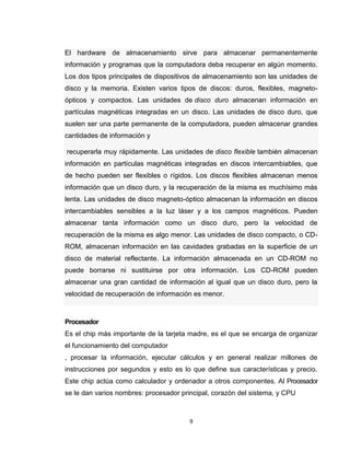 9
El hardware de almacenamiento sirve para almacenar permanentemente
información y programas que la computadora deba recuperar en algún momento.
Los dos tipos principales de dispositivos de almacenamiento son las unidades de
disco y la memoria. Existen varios tipos de discos: duros, flexibles, magneto-
ópticos y compactos. Las unidades de disco duro almacenan información en
partículas magnéticas integradas en un disco. Las unidades de disco duro, que
suelen ser una parte permanente de la computadora, pueden almacenar grandes
cantidades de información y
recuperarla muy rápidamente. Las unidades de disco flexible también almacenan
información en partículas magnéticas integradas en discos intercambiables, que
de hecho pueden ser flexibles o rígidos. Los discos flexibles almacenan menos
información que un disco duro, y la recuperación de la misma es muchísimo más
lenta. Las unidades de disco magneto-óptico almacenan la información en discos
intercambiables sensibles a la luz láser y a los campos magnéticos. Pueden
almacenar tanta información como un disco duro, pero la velocidad de
recuperación de la misma es algo menor. Las unidades de disco compacto, o CD-
ROM, almacenan información en las cavidades grabadas en la superficie de un
disco de material reflectante. La información almacenada en un CD-ROM no
puede borrarse ni sustituirse por otra información. Los CD-ROM pueden
almacenar una gran cantidad de información al igual que un disco duro, pero la
velocidad de recuperación de información es menor.
Procesador
Es el chip más importante de la tarjeta madre, es el que se encarga de organizar
el funcionamiento del computador
, procesar la información, ejecutar cálculos y en general realizar millones de
instrucciones por segundos y esto es lo que define sus características y precio.
Este chip actúa como calculador y ordenador a otros componentes. Al Procesador
se le dan varios nombres: procesador principal, corazón del sistema, y CPU
 