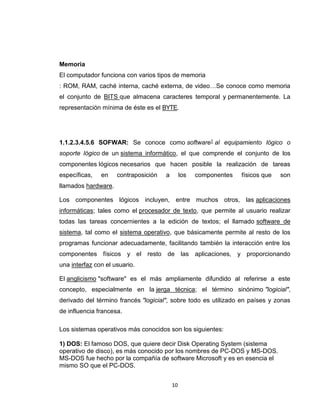10
Memoria
El computador funciona con varios tipos de memoria
: ROM, RAM, caché interna, caché externa, de video…Se conoce como memoria
el conjunto de BITS que almacena caracteres temporal y permanentemente. La
representación mínima de éste es el BYTE.
1.1.2.3.4.5.6 SOFWAR: Se conoce como software1 al equipamiento lógico o
soporte lógico de un sistema informático, el que comprende el conjunto de los
componentes lógicos necesarios que hacen posible la realización de tareas
específicas, en contraposición a los componentes físicos que son
llamados hardware.
Los componentes lógicos incluyen, entre muchos otros, las aplicaciones
informáticas; tales como el procesador de texto, que permite al usuario realizar
todas las tareas concernientes a la edición de textos; el llamado software de
sistema, tal como el sistema operativo, que básicamente permite al resto de los
programas funcionar adecuadamente, facilitando también la interacción entre los
componentes físicos y el resto de las aplicaciones, y proporcionando
una interfaz con el usuario.
El anglicismo "software" es el más ampliamente difundido al referirse a este
concepto, especialmente en la jerga técnica; el término sinónimo "logicial",
derivado del término francés "logicial", sobre todo es utilizado en países y zonas
de influencia francesa.
Los sistemas operativos más conocidos son los siguientes:
1) DOS: El famoso DOS, que quiere decir Disk Operating System (sistema
operativo de disco), es más conocido por los nombres de PC-DOS y MS-DOS.
MS-DOS fue hecho por la compañía de software Microsoft y es en esencia el
mismo SO que el PC-DOS.
 