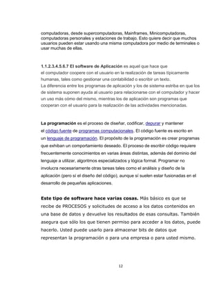 12
computadoras, desde supercomputadoras, Mainframes, Minicomputadoras,
computadoras personales y estaciones de trabajo. Esto quiere decir que muchos
usuarios pueden estar usando una misma computadora por medio de terminales o
usar muchas de ellas.
1.1.2.3.4.5.6.7 El software de Aplicación es aquel que hace que
el computador coopere con el usuario en la realización de tareas típicamente
humanas, tales como gestionar una contabilidad o escribir un texto.
La diferencia entre los programas de aplicación y los de sistema estriba en que los
de sistema suponen ayuda al usuario para relacionarse con el computador y hacer
un uso más cómo del mismo, mientras los de aplicación son programas que
cooperan con el usuario para la realización de las actividades mencionadas.
La programación es el proceso de diseñar, codificar, depurar y mantener
el código fuente de programas computacionales. El código fuente es escrito en
un lenguaje de programación. El propósito de la programación es crear programas
que exhiban un comportamiento deseado. El proceso de escribir código requiere
frecuentemente conocimientos en varias áreas distintas, además del dominio del
lenguaje a utilizar, algoritmos especializados y lógica formal. Programar no
involucra necesariamente otras tareas tales como el análisis y diseño de la
aplicación (pero sí el diseño del código), aunque sí suelen estar fusionadas en el
desarrollo de pequeñas aplicaciones.
Este tipo de software hace varias cosas. Más básico es que se
recibe de PROCESOS y solicitudes de acceso a los datos contenidos en
una base de datos y devuelve los resultados de esas consultas. También
asegura que sólo los que tienen permiso para acceder a los datos, puede
hacerlo. Usted puede usarlo para almacenar bits de datos que
representan la programación o para una empresa o para usted mismo.
 