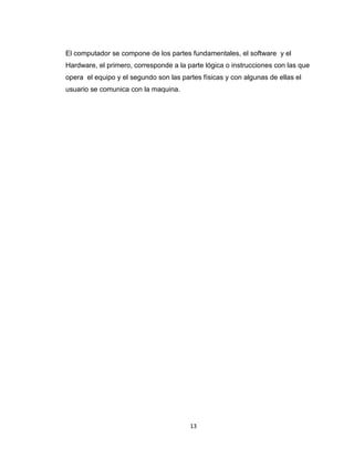 13
El computador se compone de los partes fundamentales, el software y el
Hardware, el primero, corresponde a la parte lógica o instrucciones con las que
opera el equipo y el segundo son las partes físicas y con algunas de ellas el
usuario se comunica con la maquina.
 