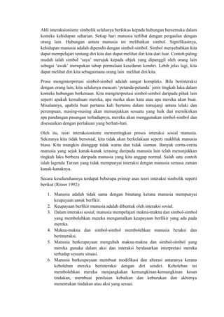 Ahli interaksionisme simbolik selalunya berfokus kepada hubungan bersemuka dalam
konteks kehidupan seharian. Setiap hari manusia terlibat dengan pergaulan dengan
orang lain. Hubungan antara manusia ini melibatkan simbol. Signifikasinya,
kehidupan manusia adalah dipenuhi dengan simbol-simbol. Simbol menyebabkan kita
dapat mempelajari tentang diri kita dan dapat melihat diri kita dari luar. Contoh paling
mudah ialah simbol ‘saya’ merujuk kepada objek yang dipanggil oleh orang lain
sebagai ‘awak’ merupakan tahap permulaan kesedaran kendiri. Lebih jelas lagi, kita
dapat melihat diri kita sebagaimana orang lain melihat diri kita.

Prose menginterpretasi simbol-simbol adalah sangat kompleks. Bila berinteraksi
dengan orang lain, kita selalunya mencari ‘petanda-petanda’ jenis tingkah laku dalam
konteks hubungan berkenaan. Kita mengiterpretasi simbol-simbol daripada pihak lain
seperti apakah kemahuan mereka, apa merka akan kata atau apa mereka akan buat.
Misalannya, apabila buat pertama kali bertemu dalam temujanji antara lelaki dan
perempuan, masing-masing akan menunjukkan sesuatu yang baik dan memikirkan
apa pandangan pasangan terhadapnya, mereka akan menggunakan simbol-simbol dan
disesuaikan dengan perlakuan yang berhati-hati.

Oleh itu, teori interaksionisme mementingkan proses interaksi sosial manusia.
Sekiranya kita tidak bersosial, kita tidak akan berkelakuan seperti makhluk manusia
biasa. Kita mungkin dianggap tidak waras dan tidak siuman. Banyak cerita-cerita
manusia yang sejak kanak-kanak terasing daripada manusia lain telah menunjukkan
tingkah laku berbeza daripada manusia yang kita anggap normal. Salah satu contoh
ialah lagenda Tarzan yang tidak mempunyai interaksi dengan manusia semasa zaman
kanak-kanaknya.

Secara keseluruhannya terdapat beberapa prinsip asas teori interaksi simbolik seperti
berikut (Ritzer 1992):

   1. Manusia adalah tidak sama dengan binatang kerana manusia mempunyai
      keupayaan untuk berfikir.
   2. Keupayaan berfikir manusia adalah dibentuk oleh interaksi sosial.
   3. Dalam interaksi sosial, manusia mempelajari makna-makna dan simbol-simbol
      yang membolehkan mereka mengamalkan keupayaan berfikir yang ada pada
      mereka.
   4. Makna-makna dan simbol-simbol membolehkan manusia beraksi dan
      berinteraksi.
   5. Manusia berkeupayaan mengubah makna-makna dan simbol-simbol yang
      mereka gunaka dalam aksi dan interaksi berdasarkan interpretasi mereka
      terhadap sesuatu situasi.
   6. Manusia berkeupayaan membuat modifikasi dan alterasi antaranya kerana
      kebolehan mereka berinteraksi dengan diri sendiri. Kebolehan ini
      membolehkan mereka menjangkakan kemungkinan-kemungkinan kesan
      tindakan, membuat penilaian kebaikan dan keburukan dan akhirnya
      menentukan tindakan atau aksi yang sesuai.
 