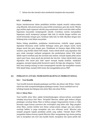 7. Jalinan aksi dan interaksi akan membentuk kumpulan dan masyarakat.



      8.5.2   Pendidikan

      Kajian interaksionisme dalam pendidikan berfokus kepada meneliti makna-makna
      yang dibentuk oleh peserta-peserta yang terlibat terutamanya guru dan murid. Mereka
      juga melihat aspek organisasi sekolah yang membentuk realiti sosial dan tidak melihat
      bagaimana masyarakat mempengaruhi sekolah. Contohnya mereka menunjukkan
      bagaimana murid mempunyai perangai tidak baik di sekolah dengan melihat cara
      murid berinteraksi dengan guru. Kelakuan tidak baik itu tidak dikaitkan dengan latar
      belakang kelas sosial dalam masyarakat.

      Dalam bidang pendidikan, pendekatan interaksionisme simbolik sangat popular
      digunakan khususnya untuk melihat hubungan antara guru dengan murid, murid
      dengan murid dan guru dengan guru. Pendekatan ini biasanya dapat dilihat ketika
      interkasi yang berlaku dalam bilik darjah. Antara teknik-teknik yang digunakan oleh
      guru untuk mencapai matlamat pengajaran dan pembelajaran dalam bilik darjah
      adalah seperti membuat janji dan ancaman atau amaran, merujuk kepada pihak atasan
      seperti guru besar, dasar pecah dan perintah dan lain-lain. Antara teknik-teknik yang
      digunakan oleh murid pula ialah seperti merujuk kepada keadilan, melakukan
      gangguan, merujuk kepada pihak berautoriti seperti ibu bapa dan sebagainya. Teknik-
      tekni atau stratergi-stratergi ini akan mempengaruhi interaksi dan menjadikan suasana
      bilik darjah hidup, menjadi lebih teratur dan menggalakkan proses P&P.



8.6   PERKAITAN ANTARA TEORI KONFLIK DENGAN MOBILITI SOSIAL

      8.6.1   Teori Konflik

      Teori konflik bermula daripada pandangan asal Marx dan diikuti oleh Weber. Tokoh-
      tokoh lain telah memperkembangkan pandangan mereka. Secara analitikal teori ini
      terbahagi kepada dua bahagian iaitu aliran Marx dan aliran Weber.

      8.6.1.1 Aliran Marx

      Teori konflik aliran Marx adalah berlatarbelakangkan tafsiran-tafsiran sosiologikal
      terhadap karya-karya Karl Marx. Perspektif Marxime adalah agak berbeza dengan
      pandangan sosiologi bukan Marx.ia berbeza dengan fungsionalisme kerana ia tidak
      bersetuju engan konsep consensus dan sosiologikal yang bebas nilai. Bagi pengikut
      aliran Marx, mereka melihat teori bukan semata-semata sebagai satu cara analisis
      sosiologi bahkan ia juaga merupakan satu cara reformasi social. Marxime pula
      menjadi pengerak kepada perubahan politik yang radikal. Fatimah Daud (1992)
      mengatakan bahawa konsep sejarah Marxime Marx mengandungi tiga elemen penting
      iaitu ia merupakan satu teori atau kaedah ilmiah, merupakan satu ajaran politik dan
 