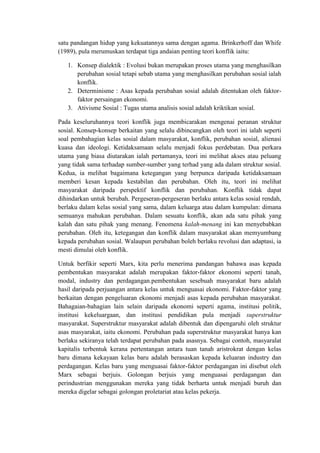 satu pandangan hidup yang kekuatannya sama dengan agama. Brinkerhoff dan Whife
(1989), pula merumuskan terdapat tiga andaian penting teori konflik iaitu:

   1. Konsep dialektik : Evolusi bukan merupakan proses utama yang menghasilkan
      perubahan sosial tetapi sebab utama yang menghasilkan perubahan sosial ialah
      konflik.
   2. Determinisme : Asas kepada perubahan sosial adalah ditentukan oleh faktor-
      faktor persaingan ekonomi.
   3. Ativisme Sosial : Tugas utama analisis sosial adalah kriktikan sosial.

Pada keseluruhannya teori konflik juga membicarakan mengenai peranan struktur
sosial. Konsep-konsep berkaitan yang selalu dibincangkan oleh teori ini ialah seperti
soal pembahagian kelas sosial dalam masyarakat, konflik, perubahan sosial, alienasi
kuasa dan ideologi. Ketidaksamaan selalu menjadi fokus perdebatan. Dua perkara
utama yang biasa diutarakan ialah pertamanya, teori ini melihat akses atau peluang
yang tidak sama terhadap sumber-sumber yang terhad yang ada dalam struktur sosial.
Kedua, ia melihat bagaimana ketegangan yang berpunca daripada ketidaksamaan
memberi kesan kepada kestabilan dan perubahan. Oleh itu, teori ini melihat
masyarakat daripada perspektif konflik dan perubahan. Konflik tidak dapat
dihindarkan untuk berubah. Pergeseran-pergeseran berlaku antara kelas sosial rendah,
berlaku dalam kelas sosial yang sama, dalam keluarga atau dalam kumpulan: dimana
semuanya mahukan perubahan. Dalam sesuatu konflik, akan ada satu pihak yang
kalah dan satu pihak yang menang. Fenomena kalah-menang ini kan menyebabkan
perubahan. Oleh itu, ketegangan dan konflik dalam masyarakat akan memyumbang
kepada perubahan sosial. Walaupun perubahan boleh berlaku revolusi dan adaptasi, ia
mesti dimulai oleh konflik.

Untuk berfikir seperti Marx, kita perlu menerima pandangan bahawa asas kepada
pembentukan masyarakat adalah merupakan faktor-faktor ekonomi seperti tanah,
modal, industry dan perdagangan.pembentukan sesebuah masyarakat baru adalah
hasil daripada perjuangan antara kelas untuk menguasai ekonomi. Faktor-faktor yang
berkaitan dengan pengeluaran ekonomi menjadi asas kepada perubahan masyarakat.
Bahagaian-bahagian lain selain daripada ekonomi seperti agama, institusi politik,
institusi kekeluargaan, dan institusi pendidikan pula menjadi superstruktur
masyarakat. Superstruktur masyarakat adalah dibentuk dan dipengaruhi oleh struktur
asas masyarakat, iaitu ekonomi. Perubahan pada superstruktur masyarakat hanya kan
berlaku sekiranya telah terdapat perubahan pada asasnya. Sebagai contoh, masyaralat
kapitalis terbentuk kerana pertentangan antara tuan tanah aristrokrat dengan kelas
baru dimana kekayaan kelas baru adalah berasaskan kepada keluaran industry dan
perdagangan. Kelas baru yang menguasai faktor-faktor perdagangan ini disebut oleh
Marx sebagai berjuis. Golongan berjuis yang menguasai perdagangan dan
perindustrian menggunakan mereka yang tidak berharta untuk menjadi buruh dan
mereka digelar sebagai golongan proletariat atau kelas pekerja.
 