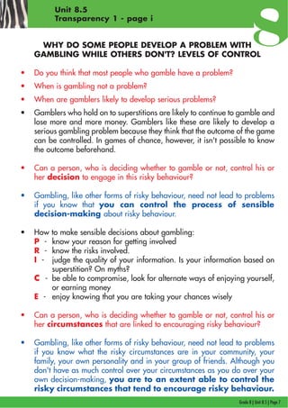 Grade 8 | Unit 8.5 | Page 7
Unit 8.5
Transparency 1 - page i
WHY DO SOME PEOPLE DEVELOP A PROBLEM WITH
GAMBLING WHILE OTHERS DON'T? LEVELS OF CONTROL
• Do you think that most people who gamble have a problem?
• When is gambling not a problem?
• When are gamblers likely to develop serious problems?
• Gamblers who hold on to superstitions are likely to continue to gamble and
lose more and more money. Gamblers like these are likely to develop a
serious gambling problem because they think that the outcome of the game
can be controlled. In games of chance, however, it isn't possible to know
the outcome beforehand.
• Can a person, who is deciding whether to gamble or not, control his or
her decision to engage in this risky behaviour?
• Gambling, like other forms of risky behaviour, need not lead to problems
if you know that you can control the process of sensible
decision-making about risky behaviour.
• How to make sensible decisions about gambling:
P - know your reason for getting involved
R - know the risks involved.
I - judge the quality of your information. Is your information based on
superstition? On myths?
CC - be able to compromise, look for alternate ways of enjoying yourself,
or earning money
E - enjoy knowing that you are taking your chances wisely
• Can a person, who is deciding whether to gamble or not, control his or
her circumstances that are linked to encouraging risky behaviour?
• Gambling, like other forms of risky behaviour, need not lead to problems
if you know what the risky circumstances are in your community, your
family, your own personality and in your group of friends. Although you
don't have as much control over your circumstances as you do over your
own decision-making, you are to an extent able to control the
risky circumstances that tend to encourage risky behaviour.
 
