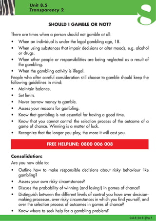 Grade 8 | Unit 8.5 | Page 9
Unit 8.5
Transparency 2
SHOULD I GAMBLE OR NOT?
There are times when a person should not gamble at all:
• When an individual is under the legal gambling age, 18.
• When using substances that impair decisions or alter moods, e.g. alcohol
or drugs.
• When other people or responsibilities are being neglected as a result of
the gambling.
• When the gambling activity is illegal.
People who after careful consideration still choose to gamble should keep the
following guidelines in mind:
• Maintain balance.
• Set limits.
• Never borrow money to gamble.
• Assess your reasons for gambling.
• Know that gambling is not essential for having a good time.
• Know that you cannot control the selection process of the outcome of a
game of chance. Winning is a matter of luck.
• Recognize that the longer you play, the more it will cost you.
FREE HELPLINE: 0800 006 008
Consolidation:
Are you now able to:
• Outline how to make responsible decisions about risky behaviour like
gambling?
• Assess your own risky circumstances?
• Discuss the probability of winning (and losing!) in games of chance?
• Distinguish between the different levels of control you have over decision-
making processes, over risky circumstances in which you find yourself, and
over the selection process of outcomes in games of chance?
• Know where to seek help for a gambling problem?
 