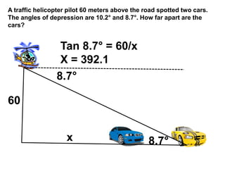 A traffic helicopter pilot 60 meters above the road spotted two cars.
The angles of depression are 10.2属 and 8.7属. How far apart are the
cars?
8.7属
8.7属
60
Tan 8.7属 = 60/x
X = 392.1
x