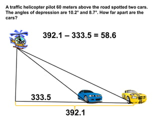 A traffic helicopter pilot 60 meters above the road spotted two cars.
The angles of depression are 10.2属 and 8.7属. How far apart are the
cars?
392.1
333.5
392.1  333.5 = 58.6