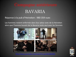 BAVARIA Réponse à la pub d’Heineken : 980 359 vues Les hommes restent enfermés dans leur pièce avec de la Heineken alors que l ’homme buvant de la Bavaria reste seul avec les femmes http://www.youtube.com/watch?v=pcm9oGBrNKA   Campagne antérieure 
