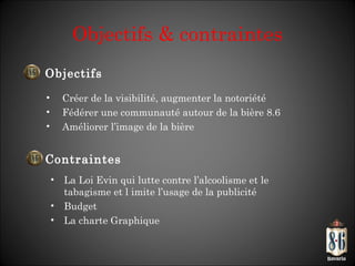 Objectifs & contraintes Créer de la visibilité, augmenter la notoriété Fédérer une communauté autour de la bière 8.6 Améliorer l ’image de la bière Objectifs Contraintes La Loi Evin qui lutte contre l ’alcoolisme et le tabagisme et l imite l’usage de la publicité Budget La charte Graphique 