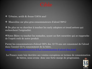 Cible Urbaine, actifs & Jeune (18/34 ans) Masculine car plus gros consommateurs d’alcool (80%) De plus on va chercher à toucher les early adopters et trend setters qui recherchent l’originalité. Notre Bière va toucher les nomades, ayant un fort caractère qui se rapproche de l’esprit rock de notre produit Parmi les consommateurs d’alcool (85% des 12-75 ans ont consommé de l’alcool dans l’année) 53 % consomment de la bière.  http://www.alcoolinfoservice.fr/La-consommation-d-alcool-des.html   La France reste loin derrière ses voisins européens en termes de consommation de bières, nous avons  donc une forte marge de progression. 