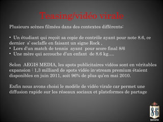 Teasing/vidéo virale Plusieurs scènes filmées dans des contextes différents: Un étudiant qui reçoit sa copie de contrôle ayant pour note 8.6, ce dernier  s’ esclaffe en faisant un signe Rock , Lors d’un match de tennis  ayant  pour score final 8/6  Une mère qui accouche d ’un enfant  de 8.6 kg….  Selon  AEGIS MEDIA, les spots publicitaires vidéos sont en véritables expansion : 1,3 milliard de spots vidéo in-stream premium étaient disponibles en juin 2011, soit 96% de plus qu’en mai 2010.  Enfin nous avons choisi le modèle de vidéo virale car permet une diffusion rapide sur les réseaux sociaux et plateformes de partage 