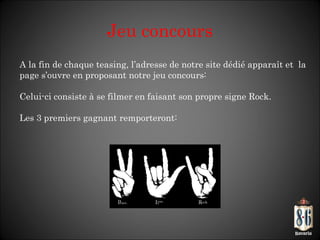 Jeu concours A la fin de chaque teasing, l ’adresse de notre site dédié apparaît et  la page s’ouvre en proposant notre jeu concours:  Celui-ci consiste à se filmer en faisant son propre signe Rock. Les 3 premiers gagnant remporteront: 