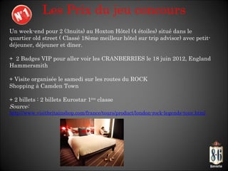 Les Prix du jeu concours Un week-end pour 2 (3nuits) au Hoxton Hôtel (4 étoiles) situé dans le quartier old street ( Classé 18ème meilleur hôtel sur trip advisor) avec petit-déjeuner, déjeuner et dîner. +  2 Badges VIP pour aller voir les CRANBERRIES le 18 juin 2012, England Hammersmith + Visite organisée le samedi sur les routes du ROCK Shopping à Camden Town + 2 billets : 2 billets Eurostar 1 ère  classe Source: http://www.visitbritainshop.com/france/tours/product/london-rock-legends-tour.html 