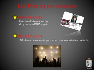 Les Prix du jeu concours Deuxième prix   Guitare d’ Angus Young  du groupe ACDC signée Troisième prix   10 places de concerts pour aller voir vos artistes préférés. 