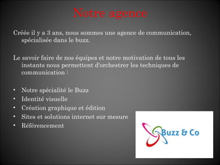 Créée il y a 3 ans, nous sommes une agence de communication, spécialisée dans le buzz. Le savoir faire de nos équipes et notre motivation de tous les instants nous permettent d'orchestrer les techniques de communication : Notre spécialité le Buzz Identité visuelle Création graphique et édition Sites et solutions internet sur mesure Référencement Notre agence 
