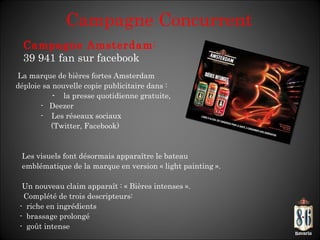 Campagne Concurrent La marque de bières fortes Amsterdam déploie sa nouvelle copie publicitaire dans : -  la presse quotidienne gratuite,  -  Deezer -  Les réseaux sociaux  (Twitter, Facebook) Les visuels font désormais apparaître le bateau emblématique de la marque en version « light painting ». Un nouveau claim apparaît : « Bières intenses ».    Complété de trois descripteurs: -  riche en ingrédients -  brassage prolongé -  goût intense Campagne Amsterdam :  39 941 fan sur facebook  