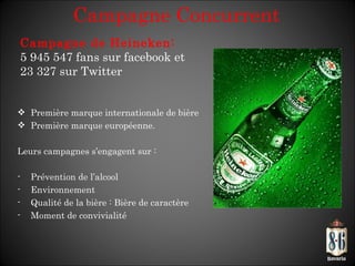 Campagne Concurrent Première marque internationale de bière Première marque européenne. Leurs campagnes s’ engagent sur : Prévention de l ’alcool Environnement Qualité de la bière : Bière de caractère Moment de convivialité Campagne de Heineken: 5 945 547 fans sur facebook et 23 327 sur Twitter 