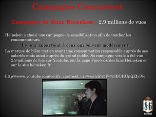 Campagne Concurrent Heineken a choisi une campagne de sensibilisation afin de toucher les consommateurs. “ Le jour appartient à ceux qui boivent modérément”.  La marque de bière met en avant une consommation responsable auprès de ses salariés mais aussi auprès du grand public. Sa campagne virale a été vue 2.9 millions de fois sur Youtube, sur la page Facebook des fans Heineken et sur le site heineken.fr http://www.youtube.com/verify_age?next_url=/watch%3Fv%3DOHUpQZIylVc  Campagne de Buzz Heineken:  2.9 millions de vues 