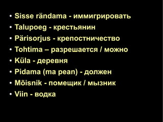 ● Sisse rändama - иммигрировать 
● Talupoeg - крестьянин 
● Pärisorjus - крепостничество 
● Tohtima – разрешается / можно 
● Küla - деревня 
● Pidama (ma pean) - должен 
● Mõisnik - помещик / мызник 
● Viin - водка 
 