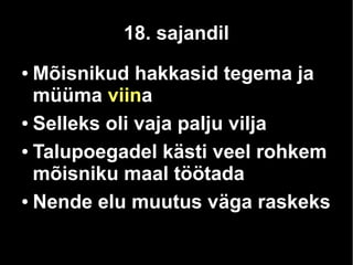 18. sajandil 
● Mõisnikud hakkasid tegema ja 
müüma viina 
● Selleks oli vaja palju vilja 
● Talupoegadel kästi veel rohkem 
mõisniku maal töötada 
● Nende elu muutus väga raskeks 
 
