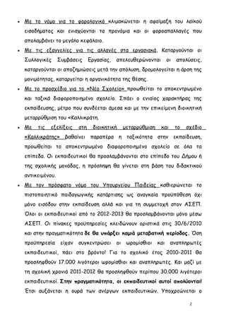 •   Με το νόμο για το φορολογικό κλιμακώνεται η αφαίμαξη του λαϊκού
    εισοδήματος και ενισχύονται τα προνόμια και οι φοροαπαλλαγές που
    απολαμβάνει το μεγάλο κεφάλαιο.
•   Με τις εξαγγελίες για τις αλλαγές στα εργασιακά, Καταργούνται οι
    Συλλογικές      Συμβάσεις      Εργασίας,   απελευθερώνονται          οι   απολύσεις,
    καταργούνται οι αποζημιώσεις μετά την απόλυση, δρομολογείται η άρση της
    μονιμότητας, καταργείται η οργανικότητα της θέσης.
•   Με το προσχέδιο για το «Νέο Σχολείο» προωθείται το αποκεντρωμένο
    και ταξικά διαφοροποιημένο σχολείο. Σπάει ο ενιαίος χαρακτήρας της
    εκπαίδευσης, μέτρο που συνδέεται άμεσα και με την επικείμενη διοικητική
    μεταρρύθμιση του «Καλλικράτη.
•   Με   τις   εξελίξεις     στη    διοικητική      μεταρρύθμιση    και       το   σχέδιο
    «Καλλικράτης» βαθαίνει παραπέρα η ταξικότητα στην εκπαίδευση,
    προωθείται το αποκεντρωμένο διαφοροποιημένο σχολείο σε όλα τα
    επίπεδα. Οι εκπαιδευτικοί θα προσλαμβάνονται στο επίπεδο του Δήμου ή
    της σχολικής μονάδας, η πρόσληψη θα γίνεται στη βάση του διδακτικού
    αντικειμένου.
•   Με τον πρόσφατο νόμο του Υπουργείου Παιδείας καθιερώνεται το
    πιστοποιητικό παιδαγωγικής κατάρτισης ως αναγκαία προϋπόθεση όχι
    μόνο εισόδου στην εκπαίδευση αλλά και για τη συμμετοχή στον ΑΣΕΠ.
    Όλοι οι εκπαιδευτικοί από το 2012-2013 θα προσλαμβάνονται μόνο μέσω
    ΑΣΕΠ. Οι πίνακες προϋπηρεσίες κλειδώνουν οριστικά στις 30/6/2010
    και στην πραγματικότητα δε θα υπάρξει καμιά μεταβατική περίοδος. Όση
    προϋπηρεσία      είχαν   συγκεντρώσει      οι    ωρομίσθιοι    και    αναπληρωτές
    εκπαιδευτικοί, πάει στο βρόντο! Για το σχολικό έτος 2010-2011 θα
    προσληφθούν 17.000 λιγότεροι ωρομίσθιοι και αναπληρωτές. Και μαζί με
    τη σχολική χρονιά 2011-2012 θα προσληφθούν περίπου 30.000 λιγότεροι
    εκπαιδευτικοί. Στην πραγματικότητα, οι εκπαιδευτικοί αυτοί απολύονται!
    Έτσι αυξάνεται η ουρά των ανέργων εκπαιδευτικών. Υποχρεώνεται ο

                                                                                    2
 
