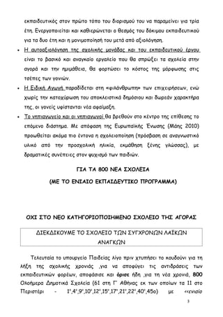 εκπαιδευτικός στον πρώτο τόπο του διορισμού του να παραμείνει για τρία
     έτη. Ενεργοποιείται και καθιερώνεται ο θεσμός του δόκιμου εκπαιδευτικού
     για τα δυο έτη και η μονιμοποίησή του μετά από αξιολόγηση.
•    Η αυτοαξιολόγηση της σχολικής μονάδας και του εκπαιδευτικού έργου
     είναι το βασικό και αναγκαίο εργαλείο που θα σπρώξει τα σχολεία στην
     αγορά και την ημιμάθεια, θα φορτώσει το κόστος της μόρφωσης στις
     τσέπες των γονιών.
•    Η Ειδική Αγωγή παραδίδεται στη «φιλάνθρωπη» των επιχειρήσεων, ενώ
     χωρίς την κατοχύρωση του αποκλειστικά δημόσιου και δωρεάν χαρακτήρα
     της, οι γονείς υφίστανται νέα αφαίμαξη.
•    Το νηπιαγωγείο και οι νηπιαγωγοί θα βρεθούν στο κέντρο της επίθεσης το
     επόμενο διάστημα. Με απόφαση της Ευρωπαϊκής Ένωσης (Μάης 2010)
     προωθείται ακόμα πιο έντονα η σχολειοποίηση (πρόσβαση σε αναγνωστικό
     υλικό από την προσχολική ηλικία, εκμάθηση ξένης γλώσσας), με
     δραματικές συνέπειες στον ψυχισμό των παιδιών.

                           ΓΙΑ ΤΑ 800 ΝΕΑ ΣΧΟΛΕΙΑ

                (ΜΕ ΤΟ ΕΝΙΑΙΟ ΕΚΠΑΙΔΕΥΤΙΚΟ ΠΡΟΓΡΑΜΜΑ)




      ΟΧΙ ΣΤΟ ΝΕΟ ΚΑΤΗΓΟΡΙΟΠΟΙΗΜΕΝΟ ΣΧΟΛΕΙΟ ΤΗΣ ΑΓΟΡΑΣ

          ΔΙΕΚΔΙΚΟΥΜΕ ΤΟ ΣΧΟΛΕΙΟ ΤΩΝ ΣΥΓΧΡΟΝΩΝ ΛΑΪΚΩΝ
                                    ΑΝΑΓΚΩΝ

       Τελευταία το υπουργείο Παιδείας λίγο πριν χτυπήσει το κουδούνι για τη
    λήξη της σχολικής χρονιάς ,για να αποφύγει τις αντιδράσεις των
    εκπαιδευτικών φορέων, αποφάσισε και όρισε ήδη ,για τη νέα χρονιά, 800
    Ολοήμερα Δημοτικά Σχολεία (61 στη Γ’ Αθήνας εκ των οποίων τα 11 στο
    Περιστέρι    -     1ο,4ο,9ο,10ο,12ο,15ο,17ο,21ο,22ο,40ο,45ο)   με   <<ενιαίο
                                                                         3
 
