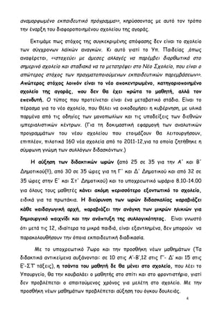 αναμορφωμένο εκπαιδευτικό πρόγραμμα>>, κηρύσσοντας με αυτό τον τρόπο
την έναρξη του διαφοροποιημένου σχολείου της αγοράς.

    Εκτιμάμε πως στόχος της συγκεκριμένης απόφασης δεν είναι το σχολείο
των σύγχρονων λαϊκών αναγκών. Κι αυτό γιατί το Υπ. Παιδείας ,όπως
αναφέρεται, <<στοχεύει με άμεσες αλλαγές να παρέμβει διορθωτικά στο
σημερινό σχολείο και σταδιακά να το μετατρέψει στο Νέο Σχολείο, που είναι ο
απώτερος στόχος των πραγματοποιούμενων εκπαιδευτικών παρεμβάσεων>>.
Απώτερος στόχος λοιπόν είναι το νέο αποκεντρωμένο, κατηγοριοποιημένο
σχολείο της αγοράς, που δεν θα έχει πρώτα το μαθητή, αλλά τον
επενδυτή. Ο τύπος που προτείνεται είναι ένα μεταβατικό στάδιο. Είναι το
πέρασμα για το νέο σχολείο, που θέλει να οικοδομήσει η κυβέρνηση, με υλικά
παρμένα από τις οδηγίες των μονοπωλίων και τις υποδείξεις των διεθνών
ιμπεριαλιστικών κέντρων. (Για τη δοκιμαστική εφαρμογή των αναλυτικών
προγραμμάτων του νέου σχολείου που ετοιμάζουν θα λειτουργήσουν,
επιπλέον, πιλοτικά 160 νέα σχολεία από το 2011-12,για τα οποία ζητήθηκε η
σύμφωνη γνώμη των συλλόγων διδασκόντων.)

    Η αύξηση των διδακτικών ωρών (από 25 σε 35 για την Α' και Β'
Δημοτικού(!!), από 30 σε 35 ώρες για τη Γ' και Δ' Δημοτικού και από 32 σε
35 ώρες στην Ε' και Στ' Δημοτικού) και το υποχρεωτικό ωράριο 8.10-14.00
για όλους τους μαθητές κάνει ακόμη περισσότερο εξοντωτικό το σχολείο,
ειδικά για τα πρωτάκια. Η διεύρυνση των ωρών διδασκαλίας παραβιάζει
κάθε παιδαγωγική αρχή, παραβιάζει την ανάγκη των μικρών ηλικιών για
δημιουργικό παιχνίδι και την ανάπτυξη της συλλογικότητας. Είναι γνωστό
ότι μετά τις 12, ιδιαίτερα τα μικρά παιδιά, είναι εξαντλημένα, δεν μπορούν να
παρακολουθήσουν την όποια εκπαιδευτική διαδικασία.

      Με το υποχρεωτικό 7ωρο και την προσθήκη νέων μαθημάτων (Τα
διδακτικά αντικείμενα αυξάνονται: σε 10 στις Α’-Β’,12 στις Γ’- Δ’ και 15 στις
Ε’-ΣΤ’ τάξεις), η τσάντα του μαθητή δε θα μένει στο σχολείο, που λέει το
Υπουργείο, θα την κουβαλάει ο μαθητής στο σπίτι και στο φροντιστήριο, γιατί
δεν προβλέπεται ο απαιτούμενος χρόνος για μελέτη στο σχολείο. Με την
προσθήκη νέων μαθημάτων προβλέπεται αύξηση του όγκου δουλειάς.
                                                                      4
 