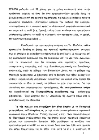 175.000 μαθητών από 31 χώρες για τη χρήση υπολογιστή. Από αυτήν
προέκυπτε ανάμεσα σε άλλα ότι όσοι χρησιμοποιούσαν αρκετές ώρες τη
βδομάδα υπολογιστή στο σχολείο παρατήρησαν τις σχολικές επιδόσεις τους να
μειώνονται σημαντικά. Επιστήμονες κρούουν τον κώδωνα του κινδύνου,
υποστηρίζοντας ότι η αλόγιστη χρήση υπολογιστή από μικρή ηλικία καταπονεί
και σωματικά το παιδί (π.χ. όραση), ενώ η έτοιμη «γνώση» που προσφέρει ο
υπολογιστής μαθαίνει το παιδί να περιφρονεί τον προφορικό λόγο, τη γραφή,
την καλλιτεχνική δημιουργία ...

           Επειδή από την συγκεκριμένη απόφαση του Υπ. Παιδείας <<δεν
προκαλείται δαπάνη σε βάρος του κρατικού προϋπολογισμού>> εκτιμάμε
πως οι ελλείψεις σε εκπαιδευτικό προσωπικό θα επιδιωχτεί να καλυφτούν απ’
τις εκατοντάδες δασκάλους που θα προκύψουν απ΄ το νέο τύπο σχολείων.
από   το   προσωπικό     που      θα   προκύψει   από   συμπτύξεις    τμημάτων,
υποχρεωτικές υπερωρίες, από τους δασκάλους-μουσικούς και δασκάλους-
εικαστικούς, αφού το μάθημα των Εικαστικών ,όπως και το μάθημα της
Μουσικής προβλέπεται να διδάσκεται από το δάσκαλο της τάξης, εφόσον δεν
υπάρχει εκπαιδευτικός αντίστοιχης ειδικότητας και φυσικά στην πορεία θα
αναγκαστούν οι ίδιοι οι γονείς να βάλουν το χέρι στην τσέπη. Για την
υλοποίηση του αναμορφωμένου προγράμματος, θα επιστρατεύονται ακόμα
και εκπαιδευτικοί της δευτεροβάθμιας εκπαίδευσης της                 αντίστοιχης
ειδικότητας.   Ένας μαθητής της Α΄ Δημοτικού θα συναντά πάνω από 6
εκπαιδευτικούς την εβδομάδα.

      Το νέο σχολείο που ετοιμάζουν δεν είναι άσχετο με τη διοικητική
μεταρρύθμιση <<Καλλικράτης>>, με την οποία αποκεντρώνονται σημαντικοί
κοινωνικοί τομείς (Παιδείας, Υγείας, πρόνοιας κ.λ.π.). Είναι στενά δεμένο με
το Πρόγραμμα σταθερότητας που προβλέπει ακόμη παραπέρα δραματική
μείωση των κοινωνικών δαπανών. Ήδη μειώθηκαν τα κονδύλια του
προϋπολογισμού κατά 871 εκ. και η πρώτη δόση που έχει έρθει στα σχολεία
στο Δήμο Περιστερίου για το 2010 είναι κατά τα 2 / 3 μικρότερη. Η
                                                                         6
 
