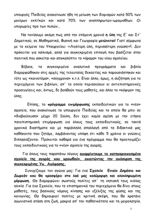 υπουργός Παιδείας ανακοίνωσε ήδη τη μείωση των διορισμών κατά 50% των
μονίμων εκπ/κών και κατά 70% των αναπληρωτών-ωρομισθίων. Οι
υπερωρίες προ των πυλών…

    Να τονίσουμε ακόμη πως από την επόμενη χρονιά η ύλη της Ε' και Στ'
Δημοτικού, σε Μαθηματικά, Φυσική και Γεωγραφία μειώνεται! Γιατί σύμφωνα
με το κείμενο του Υπουργείου: <<Λιγότερη ύλη, περισσότερη γνώση>>!!. Δεν
πρόκειται για λαϊκισμό, αλλά για συγκεκριμένη επιλογή που βασίζεται στην
πολιτική που ασκείται και αποκαλύπτει το «όραμα» του νέου σχολείου.

    Βέβαια,   τα   συγκεκριμένα    αναλυτικά   προγράμματα     και    βιβλία
διαμορφώθηκαν στις αρχές της τελευταίας δεκαετίας και παρουσιάστηκαν και
τότε ως «καινοτόμα», «σύγχρονα» κ.τ.λ. Eίναι άλλο, όμως, η συζήτηση για το
περιεχόμενο των βιβλίων, απ' τα οποία περισσεύουν οι αντιεπιστημονικές
προσεγγίσεις και, όντως, δε βοηθούν τους μαθητές, και άλλο το «κόψιμο» της
ύλης.

        Επίσης, το πρόγραμμα επιμόρφωσης εκπαιδευτικών για το «νέο»
σχολείο, που ανακοίνωσε το υπουργείο Παιδείας και το οποίο θα μπει σε
«διαβούλευση» μέχρι 20 Ιούλη, δεν έχει καμία σχέση με την ετήσια
πανεπιστημιακή επιμόρφωση για όλους τους εκπαιδευτικούς, σε τακτά
χρονικά διαστήματα και με παράλληλη απαλλαγή από τα διδακτικά μας
καθήκοντα που ζητάμε, λαμβάνοντας υπόψη ότι κάθε 5 χρόνια οι γνώσεις
διπλασιάζονται. Πρόκειται καθαρά για ένα πρόγραμμα που θα προετοιμάζει
τους εκπαιδευτικούς για το «νέο» σχολείο της αγοράς.

    Για όλους τους παραπάνω λόγους απορρίπτουμε το κατηγοριοποιημένο
σχολείο της αγοράς που προωθούν, απαιτώντας την απόσυρση της
συγκεκριμένης Υπ. Απόφασης.
       Συνεχίζουμε τον αγώνα μας: Για ένα Σχολείο Ενιαίο Δημόσιο και
Δωρεάν που θα προσφέρει στο λαό μας πολύμορφη και ολοκληρωμένη
μόρφωση. Θα διαμορφώνει σωστούς πολίτες απ΄ τη νηπιακή τους κιόλας
ηλικία .Για ένα Σχολείο, που το επιστημονικό του περιεχόμενο θα δίνει στους
μαθητές, τους βασικούς νόμους κίνησης και εξέλιξης της φύσης και της
κοινωνίας. Θα δημιουργεί πολίτες με κριτική σκέψη, που θα κρατάνε
αγωνιστική στάση στη ζωή, μακριά απ’ την παθητικότητα και τη μοιρολατρία.

                                                                      7
 