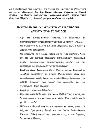Θα διαπαιδαγωγεί τους μαθητές στο πνεύμα της ειρήνης, της αλληλεγγύης
και της συναδέλφωσης. Για ένα Ενιαίο 12χρονο Υποχρεωτικό Βασικό
Σχολείο, για 2χρονη υποχρεωτική Προσχολική αγωγή, κανένα τμήμα
πάνω από 20 μαθητές, διορισμό μονίμων εκπ/κών στα σχολεία.



       ΠΛΑΙΣΙΟ ΠΑΛΗΣ ΚΑΙ ΑΓΩΝΙΣΤΙΚΗΣ ΣΥΣΠΕΙΡΩΣΗΣ
                      ΜΠΡΟΣΤΑ ΣΤΗΝ ΓΣ ΤΗΣ ΔΟΕ

       • Όχι    στο    αντιασφαλιστικό   έκτρωμα.   Να   ακυρωθούν        οι
          προηγούμενοι αντιασφαλιστικοί νόμοι της ΝΔ και του ΠΑΣΟΚ.
       • Να παρθούν πίσω όλα τα αντιλαϊκά μέτρα.1900 ευρώ ο πρώτος
          μισθός στην εκπαίδευση.
       • Να αποσυρθεί το πολυνομοσχέδιο για το «νέο σχολείο». Λέμε
          όχι στο νέο σύστημα πρόσληψης εκπαιδευτικών. Δημιουργία
          ενιαίων   παιδαγωγικών    πανεπιστημιακών   σχολών   για       την
          εκπαίδευση και επιμόρφωση των εκπαιδευτικών.
       • Σταθερή μόνιμη δουλειά για όλους. Μαζικοί μόνιμοι διορισμοί με
          μοναδική προϋπόθεση το πτυχίο. Μονιμοποίηση όλων των
          εκπαιδευτικών χωρίς όρους και προϋποθέσεις. Κατάργηση του
          ΑΣΕΠ. Κατάργηση του θεσμού του ωρομισθίου και του
          αναπληρωτή. Καμιά απόλυση.
       • Καμιά τάξη πάνω από 20 μαθητές.
       • Όχι στην αυτοαξιολόγηση, στο σχέδιο Καλλικράτης, στο ταξικό-
          διαφοροποιημένο αποκεντρωμένο σχολείο. Ένα σχολείο ενιαίο
          για όλα τα παιδιά.
       • Ολόπλευρη διαπαιδαγώγηση και μόρφωση για όλους μέσα από
          Δίχρονη Προσχολική Αγωγή και το Ενιαίο Δωδεκάχρονο
          Σχολείο. Ειδική Αγωγή ως οργανικό στοιχείο της δημόσιας
          δωρεάν εκπαίδευσης.


                                                                     8
 