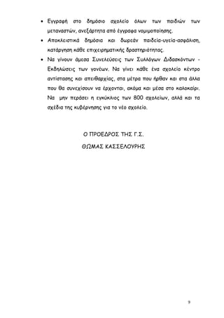 • Εγγραφή   στο    δημόσιο    σχολείο   όλων   των   παιδιών       των
  μεταναστών, ανεξάρτητα από έγγραφα νομιμοποίησης.
• Αποκλειστικά    δημόσια    και   δωρεάν   παιδεία-υγεία-ασφάλιση,
  κατάργηση κάθε επιχειρηματικής δραστηριότητας.
• Να γίνουν άμεσα Συνελεύσεις των Συλλόγων Διδασκόντων -
  Εκδηλώσεις των γονέων. Να γίνει κάθε ένα σχολείο κέντρο
  αντίστασης και απειθαρχίας, στα μέτρα που ήρθαν και στα άλλα
  που θα συνεχίσουν να έρχονται, ακόμα και μέσα στο καλοκαίρι.
  Να μην περάσει η εγκύκλιος των 800 σχολείων, αλλά και τα
  σχέδια της κυβέρνησης για το νέο σχολείο.




                  Ο ΠΡΟΕΔΡΟΣ ΤΗΣ Γ.Σ.

                  ΘΩΜΑΣ ΚΑΣΣΕΛΟΥΡΗΣ




                                                               9
 