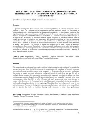 IMPORTANCIA DE LA INVESTIGACION EN LA FORMACION DE LOS
     PROFESIONALES DE LA CONTADURIA PUBLICA EN LA UNIVERSIDAD
                          SIMON BOLIVAR.12

Efraín Estrada, Sergio Peralta, Cheyla Sarmiento, Anderson Hernández*


Resumen

La presente investigación busca conocer cómo solucionar problemas de carácter investigativo en las
empresas, a partir de métodos que ya comprobados han dado resultado, gracias a la vinculación de
profesionales íntegros, con conocimientos de procesos de investigación. La investigación resulta de vital
importancia en las empresas por parte del contador al momento de innovar un producto, sacar ese producto al
mercado, indagar con los diferentes métodos si ese producto va a satisfacer la necesidad del usuario y si va
ser rentable para la empresa. Es necesario despertar en los estudiantes el interés de investigar, para así
cumplir con uno de los objetivos más importantes del desarrollo profesional y a su vez mantenerse
actualizados en todos los ámbitos del entorno social, facilitándonos la habilidad que permita resolver de
manera eficaz y oportuna un problema de origen económico-social que se pueda presentar dentro del campo
de acción del Contador. Al finalizar el proceso de investigación se puede emitir las siguientes
recomendaciones: dar a conocer al estudiante en el comienzo de la cátedra para que le es útil la investigación
y la importancia que esta tiene; promover en la Universidad la realización de capacitaciones a los docentes y
estudiantes en el campo de investigativo y suministrar herramientas que faciliten la enseñanza y por tanto un
mejor desenvolvimiento en clases.


Palabras clave: Investigación, Ciencia,         Autonomía, Historia, Desarrollo, Conocimiento, Lógica,
Regulación, Principios, Teoría de la contabilidad, Armonización, Concepto.


Abstract

This research seeks to understand how to solve problems in the investigative field, conducted by methods that
have proven results from the full involvement of professionals with knowledge of research processes.
Investigation becomes a vital importance in the companies by the counter when an innovative product, get
that product to market, investigate whether the product will satisfy the need of the user and if it will be
profitable for the company. It is necessary to arouse interest in students to investigate, to achieve one of the
most important goals into the professional development and also, to stay updated in evety field in the social
environment, providing the ability to solve efficiently and timely an economic-social issue that may be
present within the scope of the Accountant. At the end of the research process, the following recomandations
can be made: educate the student in the very beginning of the subject about how is the research useful for him
and its importance. Promote the College into training courses for teachers and students in the research field
and to provide the tools to facilitate learning and, therefore, a better class performance.



Key words: Investigation, Science, Autonomy, History, Development, Knowledge, Logic, Regulation,
Principles, Theory of Accounting, Concept.



12
  Articulo presentado en el marco de la investigación en la facultad de Contaduría Pública de la Universidad Simón Bolívar.
*Estudiantes de la Facultad Contaduría Pública, En la asignatura: Propuestas De Investigación, Noveno Semestre “Nocturno”.
Universidad Simón Bolívar. Barranquilla. 2009

Revista Desarrollo Gerencial, No. 1 – pp. 45-57 – Agosto 2009 – Universidad Simón Bolívar – Barranquilla, Colombia
                              www.unisimonbolivar.edu.co/rdigital/desarrollogerencial
                                                                                                                              45
 