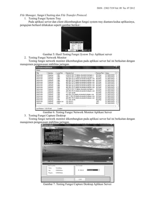 File Manager, fungsi Chatting dan File Transfer Protocol 
1. Testing Fungsi System Tray 
ISSN : 2302-7339 Vol. 09 No. 07 2012 
Protocol. 
Pada aplikasi server dan client dikembangkan fungsi system tray 
pengujian berhasil dilakukan seperti gambar berikut : 
Gambar 5: Hasil Testing Fungsi 
: System Tray Aplikasi server 
2. Testing Fungsi Network Monitor 
Testing fungsi network monitor dikembangkan pada aplikasi 
manajemen pengawasan stabilitas jaringan. 
diantara kedua aplikasinya, 
server hal ini berkaitan dengan 
Gambar 6: Testing Fungsi Network Monitor Aplikasi Server 
3. Testing Fungsi Capture Desktop 
Testing fungsi network monitor dikembangkan pada aplikasi server 
manajemen pengawasan stabilitas jaringan. 
hal ini berkaitan dengan 
Gambar 7: : Testing Fungsi Capture Desktop Aplikasi Server 
 