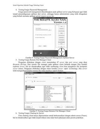 Jurnal Algoritma Sekolah Tinggi Teknologi Garut 
4. Testing Fungsi Password Management 
Fungsi password management dikembangkan pada aplikasi server yang bertujuan agar tidak 
terjadi penyalahgunaan aplikasi dari server, sehingga hanya administrator yang telah ditugaskan 
yang berhak memakai aplikasi server 
remote access ini. 
Gambar 8: Testing Fungsi 
: Password Management Aplikasi Server 
5. Testing Fungsi Remote File Manager Client 
Pengujian dilakukan dengan 
client menentukan IP server dan port server 
yang akan 
diremote file-nya, fitur remote file manager pada aplikasi client berbeda dengan fitur kendali 
explorer server, hal ini dimaksudkan agar tidak sembarang 
server (tutor). Pengujian dilakukan dengan status koneksi 
telah mengijinkan koneksi remote file maka hasilnya seperti berikut: 
, client bisa mengakses file komputer 
server ‘open’ (Listeni 
Listening). Jika server 
Gambar 9: : Testing Fungsi Remote File Manager Client 
6. Testing Fungsi Chatting ke Server 
Fitur chatting client hanya diperuntukan untuk 
berkomunikasi dengan admin server (Tutor), 
hal ini dimaksudkan agar tidak terjadi diskusi atau tukar hasil pekerjaan antar peserta praktikan. 
 
