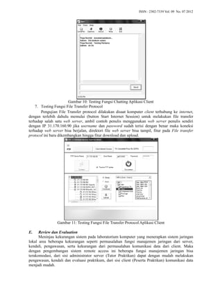ISSN : 2302-7339 Vol. 09 No. 07 2012 
Gambar 10: Testing Fungsi Chatting Aplikasi 
: Client 
Protocol 
7. Testing Fungsi File Transfer 
Pengujian File Transfer protocol dilakukan disaat komputer 
client terhubung ke 
internet, 
dengan terlebih dahulu memulai (button Start Internet Session) untuk melakukan file transfer 
terhadap salah satu web server, , ambil contoh penulis menggunakan 
web server 
penulis sendiri 
dengan IP 31.170.160.90 jika username 
dan password sudah terisi dengan benar maka koneksi 
terhadap web server bisa berjalan, direktori file 
web server bisa tampil, , fitur pada 
File transfer 
protocol ini baru dikembangkan hingga fitur download dan upload. 
Gambar 11: Testing Fungsi File Transfer Protocol Aplikasi 
: Client 
E. Review dan Evaluation 
Meninjau kekurangan sistem pada laboratorium 
komputer yang menerapkan sistem jaringan 
lokal area beberapa kekurangan seperti permasalahan fungsi manajemen jaringan dari server, 
kendali, pengawasan, serta kekurangan dari permasalahan komunikasi data dari client. Maka 
dengan pengembangan engembangan sistem remote access i 
ini beberapa fungsi manajemen jaringan bisa 
terakomodasi, dari sisi administrator server (Tutor Praktikan) dapat dengan mudah melakukan 
pengawasan, kendali dan evaluasi praktikum, dari sisi client (Peserta Praktikan) komunikasi data 
menjadi mudah. 
 