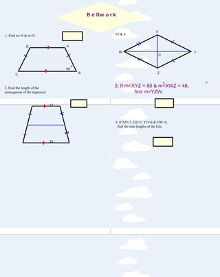1. Find m<A & m<C. 2. Find the length of the  midsegment of the trapezoid. 4. If XO=2, OZ=2, YO=6 & OW=8,  find the side lengths of the kite. #3 & 4 124, 56 25 116 6.3, 8.2 Bellwork 3. If m<XYZ = 80 & m<XWZ = 48,  find m<YZW. D A B C 56 17 33 Y Z W O X 