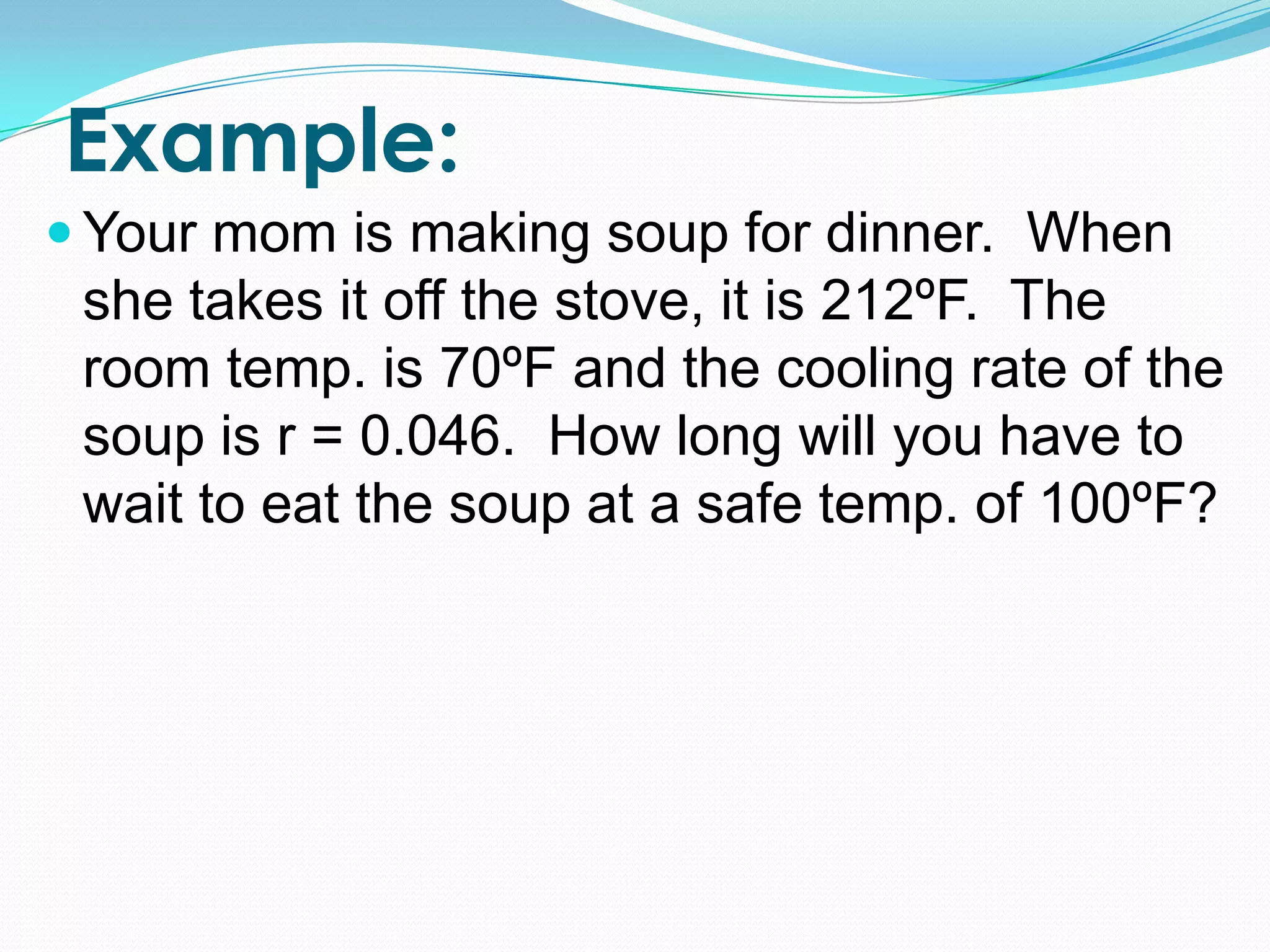Example:
 Your mom is making soup for dinner. When
 she takes it off the stove, it is 212ºF. The
 room temp. is 70ºF and the cooling rate of the
 soup is r = 0.046. How long will you have to
 wait to eat the soup at a safe temp. of 100ºF?
 